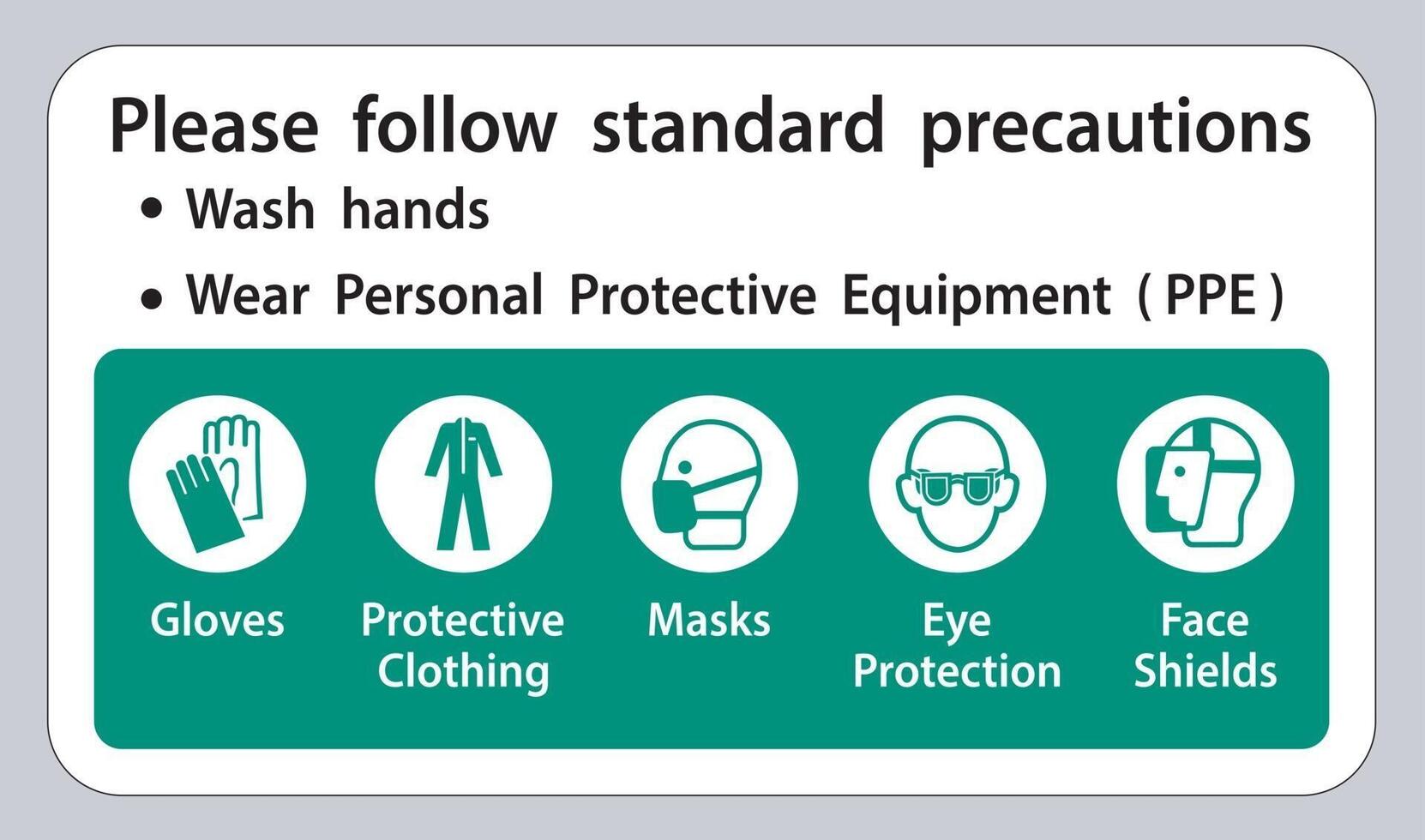 Please follow standard precautions ,Wash hands,Wear Personal Protective Equipment PPE,Gloves Protective Clothing Masks Eye Protection Face Shield vector