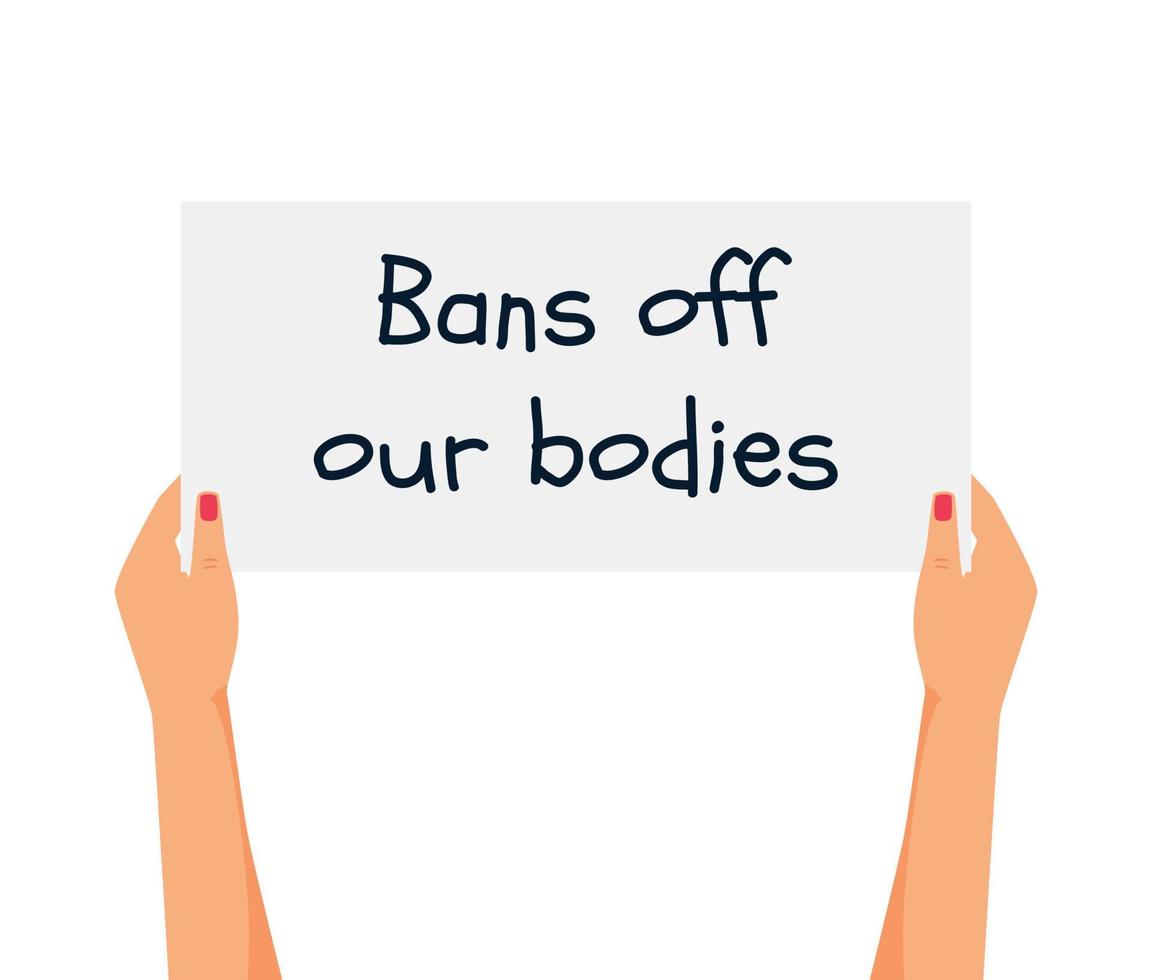 Women's hands hold a poster with the words Bans of our bodies. Protest against the abortion ban. Arms with placards supporting abortion rights. Fighting for women's rights. Vector illustration.