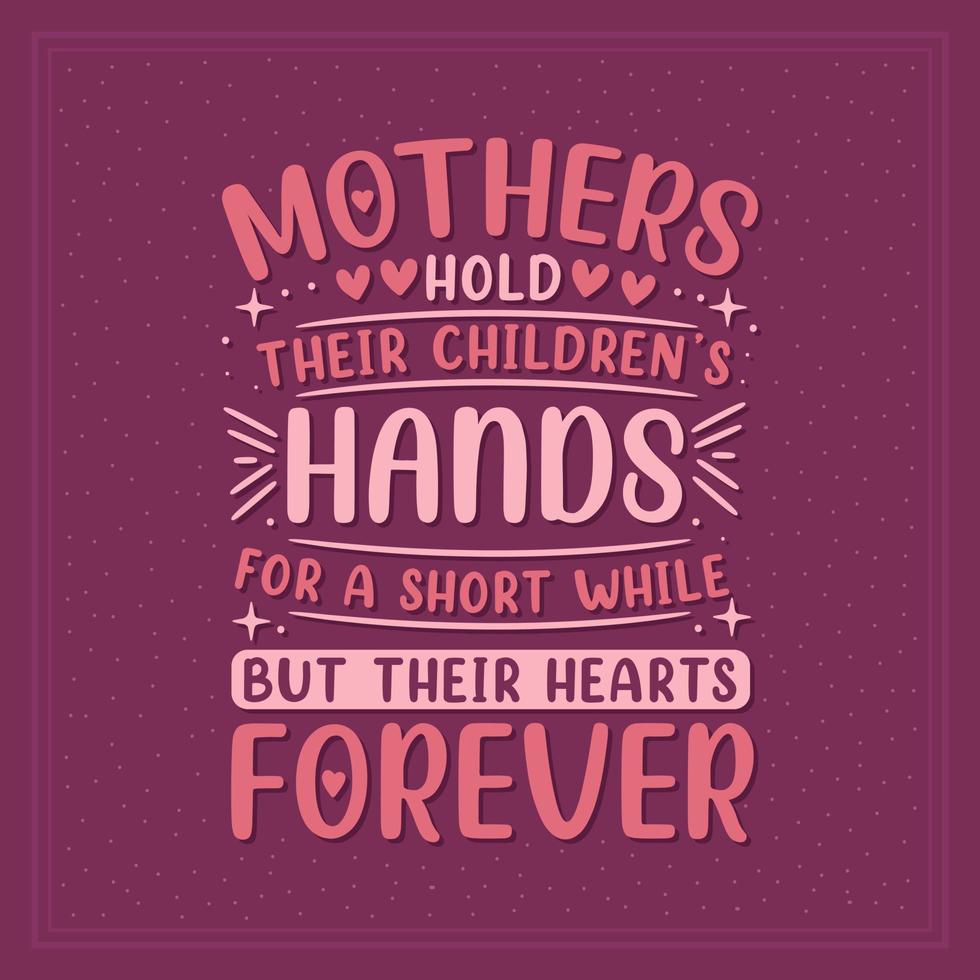 Mothers hold their children's hands for a short while but their hearts forever. Mothers day lettering design. vector