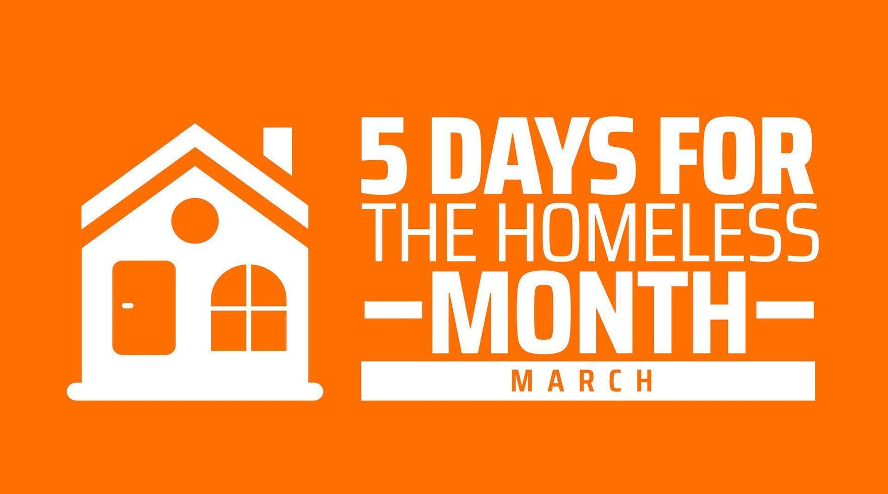 5 Days for the Homeless Month background banner or poster design template. observed every year in March. Holiday concept. Use to any Template, card, poster, placard, template. vector