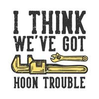 T-shirt design slogan typography i think we've got hoon trouble with wrench vintage illustration vector