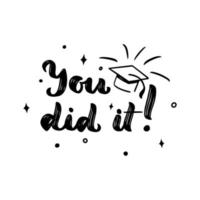 You did it with cap. Motivational quote for graduation. Congrats concept. Vector script phrase. Print for greeting card, t shirt, diploma, postcard.