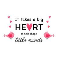 It takes a big heart to help shape little minds. Teacher Quote and Saying good for design collections. Inspirational phrase flat color sketch calligraphy. Greeting card design element. vector