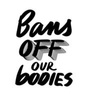 Bans off our bodies text to support womens rights. Protest against abortation ban. Feminist quote for freedom, equality and choice. Vector lettering design for banner, print, t shirt, poster.