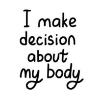 Protest slogan I make decision about my body. Words for supporting abortion rights at protest. Vector illustration.