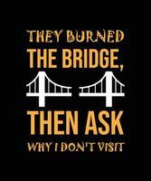 THEY BURNED THE BRIDGE, THEN ASK WHY I DON'T VISIT. T-SHIRT DESIGN. vector