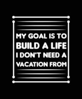 MY GOAL IS TO BUILD A LIFE I DON'T NEED A VACATION FROM. T-SHIRT DESIGN. PRINT TEMPLATE. TYPOGRAPHY VECTOR ILLUSTRATION.