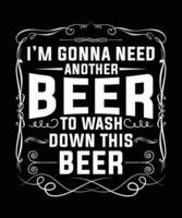 I'M GONNA NEED ANOTHER BEER TO WASH DOWN THIS BEER TSHIRT DESIGN vector