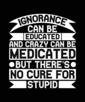 IGNORANCE CAN BE EDUCATED AND CRAZY CAN BE MEDICATED BUT THERE'S NO CURE FOR STUPID.  T-SHIRT DESIGN. PRINT TEMPLATE.TYPOGRAPHY VECTOR ILLUSTRATION.