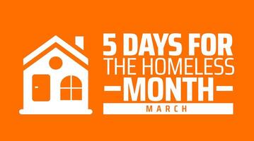 5 Days for the Homeless Month background banner or poster design template. observed every year in March. Holiday concept. Use to any Template, card, poster, placard, template. vector